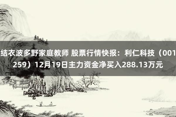 结衣波多野家庭教师 股票行情快报：利仁科技（001259）12月19日主力资金净买入288.13万元