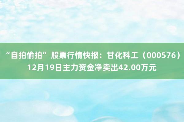 “自拍偷拍” 股票行情快报：甘化科工（000576）12月19日主力资金净卖出42.00万元