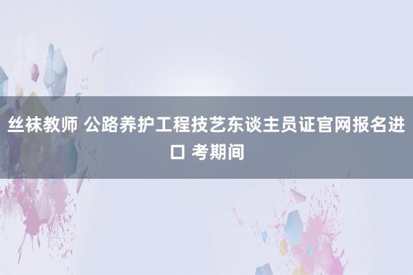 丝袜教师 公路养护工程技艺东谈主员证官网报名进口 考期间