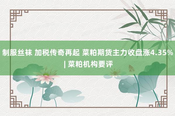 制服丝袜 加税传奇再起 菜粕期货主力收盘涨4.35% | 菜粕机构要评