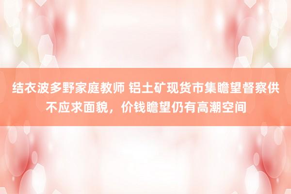 结衣波多野家庭教师 铝土矿现货市集瞻望督察供不应求面貌，价钱瞻望仍有高潮空间