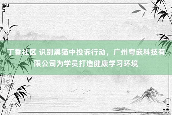 丁香社区 识别黑猫中投诉行动，广州粤嵌科技有限公司为学员打造健康学习环境