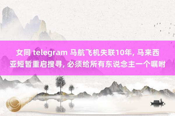 女同 telegram 马航飞机失联10年， 马来西亚短暂重启搜寻， 必须给所有东说念主一个嘱咐