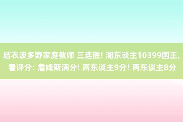 结衣波多野家庭教师 三连胜! 湖东谈主10399国王， 看评分: 詹姆斯满分! 两东谈主9分! 两东谈主8分