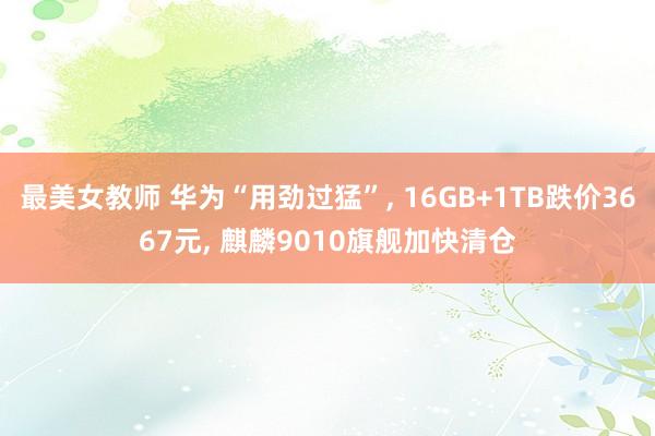 最美女教师 华为“用劲过猛”， 16GB+1TB跌价3667元， 麒麟9010旗舰加快清仓