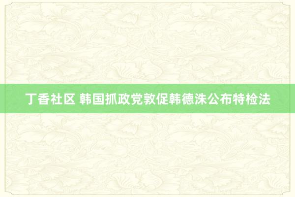 丁香社区 韩国抓政党敦促韩德洙公布特检法