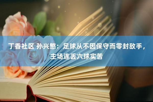 丁香社区 孙兴慜：足球从不因保守而零封敌手，主场连丢六球实苦