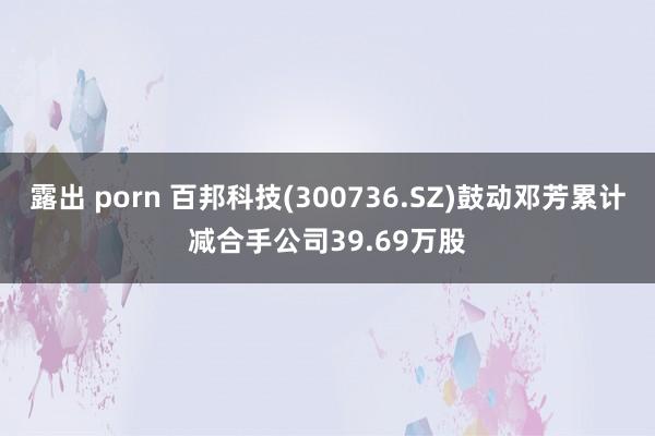 露出 porn 百邦科技(300736.SZ)鼓动邓芳累计减合手公司39.69万股