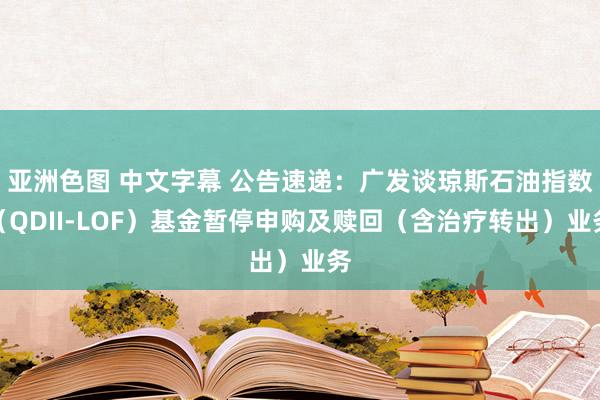 亚洲色图 中文字幕 公告速递：广发谈琼斯石油指数（QDII-LOF）基金暂停申购及赎回（含治疗转出）业务