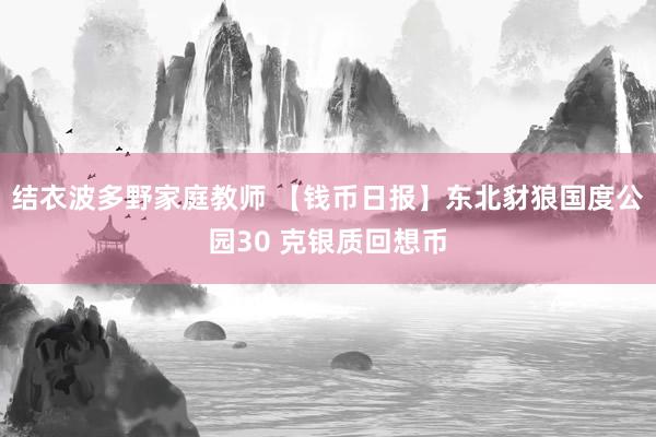 结衣波多野家庭教师 【钱币日报】东北豺狼国度公园30 克银质回想币