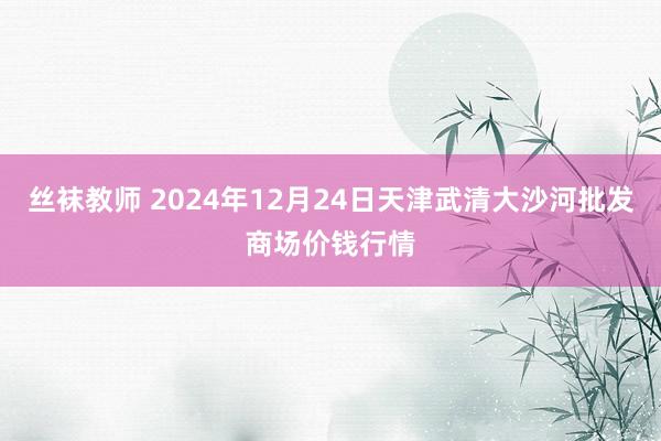 丝袜教师 2024年12月24日天津武清大沙河批发商场价钱行情