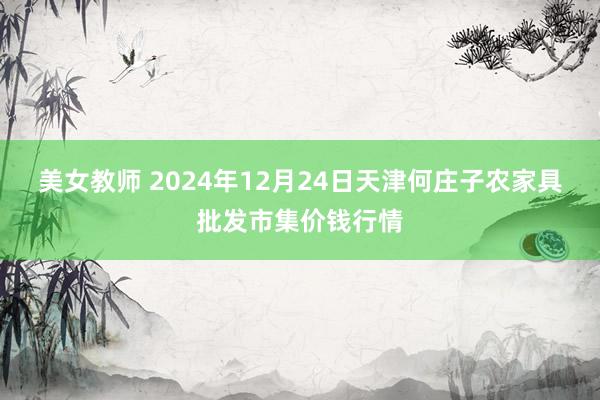 美女教师 2024年12月24日天津何庄子农家具批发市集价钱行情