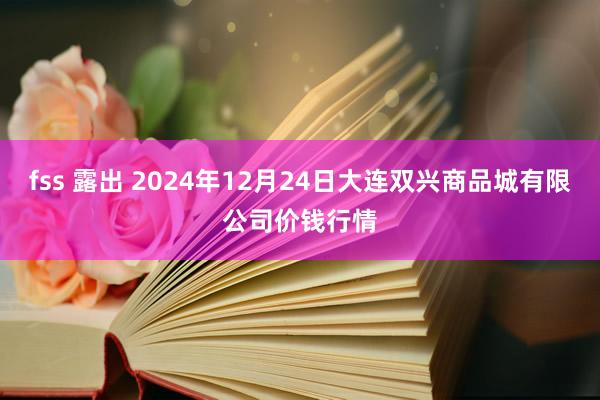 fss 露出 2024年12月24日大连双兴商品城有限公司价钱行情