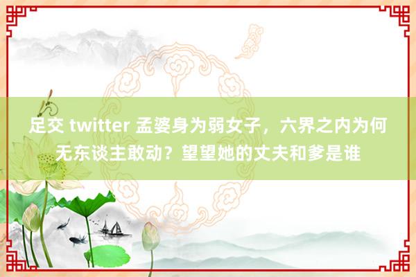 足交 twitter 孟婆身为弱女子，六界之内为何无东谈主敢动？望望她的丈夫和爹是谁