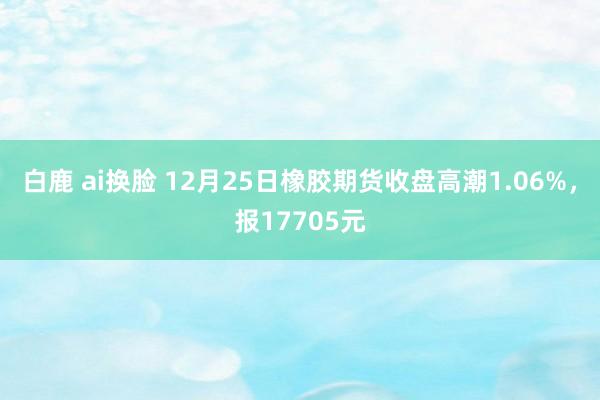 白鹿 ai换脸 12月25日橡胶期货收盘高潮1.06%，报17705元