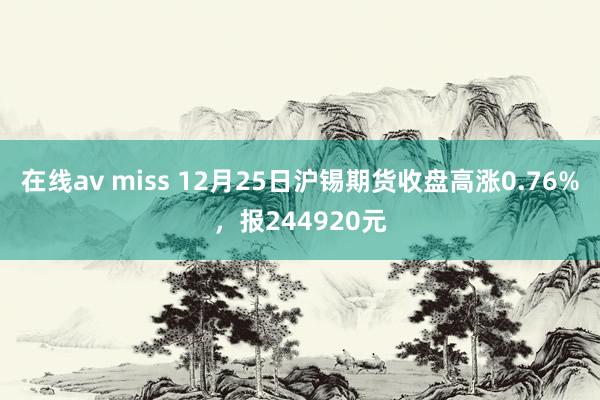 在线av miss 12月25日沪锡期货收盘高涨0.76%，报244920元