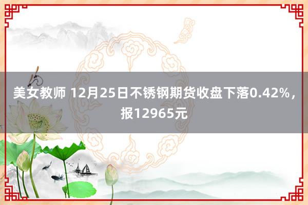 美女教师 12月25日不锈钢期货收盘下落0.42%，报12965元