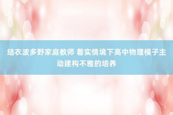 结衣波多野家庭教师 着实情境下高中物理模子主动建构不雅的培养