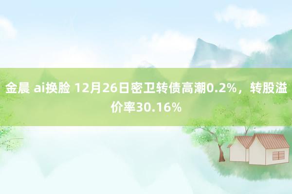 金晨 ai换脸 12月26日密卫转债高潮0.2%，转股溢价率30.16%