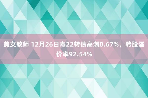 美女教师 12月26日寿22转债高潮0.67%，转股溢价率92.54%