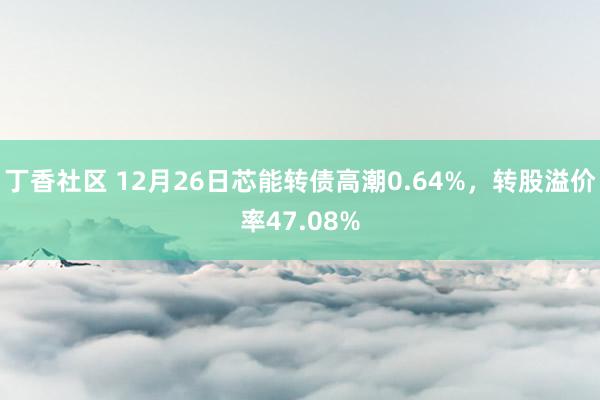 丁香社区 12月26日芯能转债高潮0.64%，转股溢价率47.08%