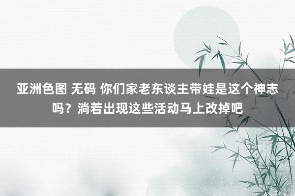 亚洲色图 无码 你们家老东谈主带娃是这个神志吗？淌若出现这些活动马上改掉吧