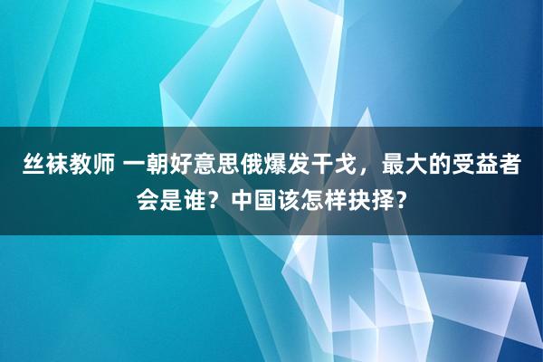 丝袜教师 一朝好意思俄爆发干戈，最大的受益者会是谁？中国该怎样抉择？