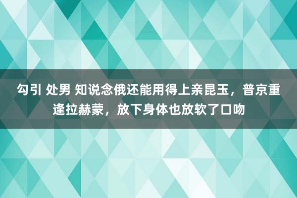 勾引 处男 知说念俄还能用得上亲昆玉，普京重逢拉赫蒙，放下身体也放软了口吻