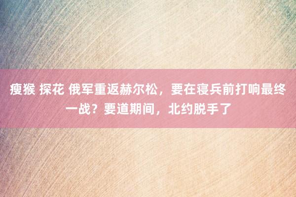 瘦猴 探花 俄军重返赫尔松，要在寝兵前打响最终一战？要道期间，北约脱手了