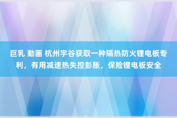 巨乳 動画 杭州宇谷获取一种隔热防火锂电板专利，有用减速热失控彭胀，保险锂电板安全