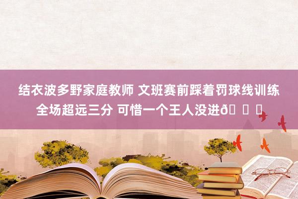 结衣波多野家庭教师 文班赛前踩着罚球线训练全场超远三分 可惜一个王人没进😂