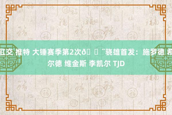 肛交 推特 大锤赛季第2次🔨骁雄首发：施罗德 希尔德 维金斯 李凯尔 TJD