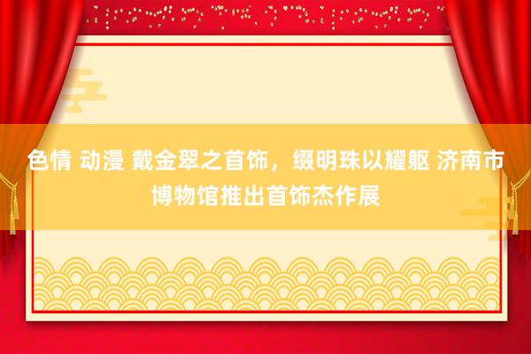 色情 动漫 戴金翠之首饰，缀明珠以耀躯 济南市博物馆推出首饰杰作展