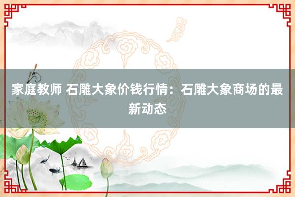 家庭教师 石雕大象价钱行情：石雕大象商场的最新动态