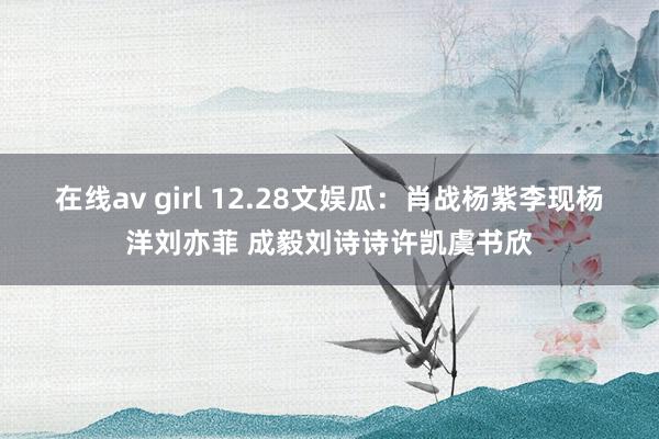 在线av girl 12.28文娱瓜：肖战杨紫李现杨洋刘亦菲 成毅刘诗诗许凯虞书欣