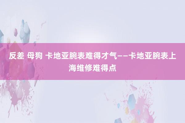 反差 母狗 卡地亚腕表难得才气——卡地亚腕表上海维修难得点