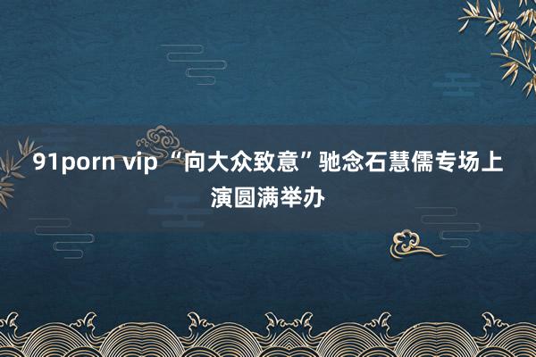 91porn vip “向大众致意”驰念石慧儒专场上演圆满举办