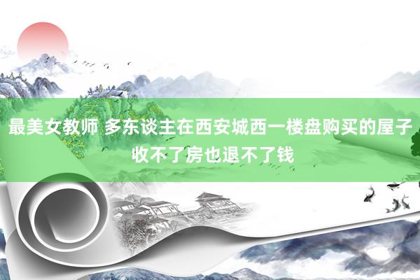 最美女教师 多东谈主在西安城西一楼盘购买的屋子 收不了房也退不了钱