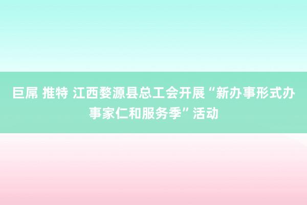 巨屌 推特 江西婺源县总工会开展“新办事形式办事家仁和服务季”活动