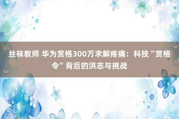 丝袜教师 华为赏格300万求解疼痛：科技“赏格令”背后的洪志与挑战