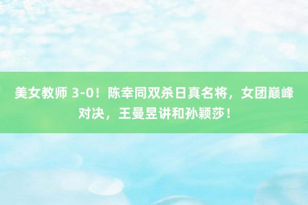 美女教师 3-0！陈幸同双杀日真名将，女团巅峰对决，王曼昱讲和孙颖莎！