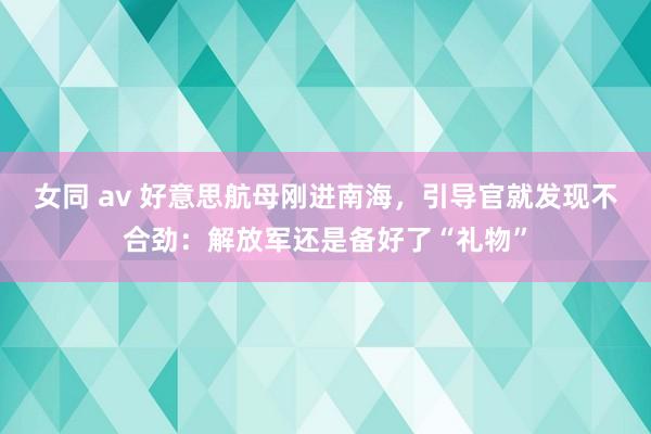 女同 av 好意思航母刚进南海，引导官就发现不合劲：解放军还是备好了“礼物”