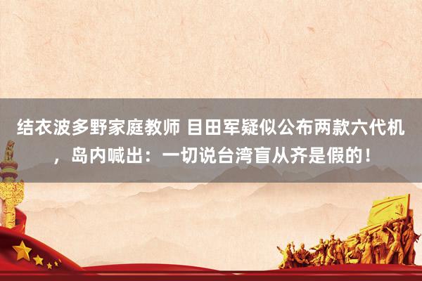 结衣波多野家庭教师 目田军疑似公布两款六代机，岛内喊出：一切说台湾盲从齐是假的！