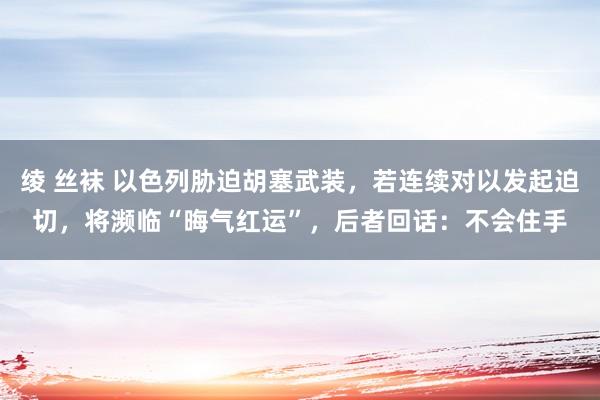 绫 丝袜 以色列胁迫胡塞武装，若连续对以发起迫切，将濒临“晦气红运”，后者回话：不会住手