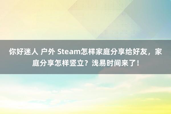 你好迷人 户外 Steam怎样家庭分享给好友，家庭分享怎样竖立？浅易时间来了！