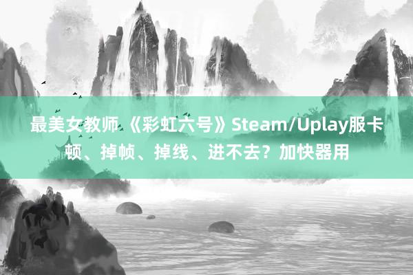 最美女教师 《彩虹六号》Steam/Uplay服卡顿、掉帧、掉线、进不去？加快器用