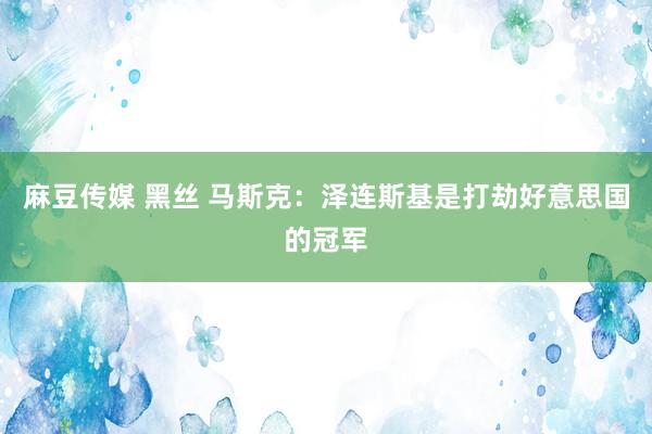 麻豆传媒 黑丝 马斯克：泽连斯基是打劫好意思国的冠军