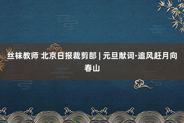 丝袜教师 北京日报裁剪部 | 元旦献词·追风赶月向春山