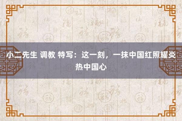 小二先生 调教 特写：这一刻，一抹中国红照耀炎热中国心