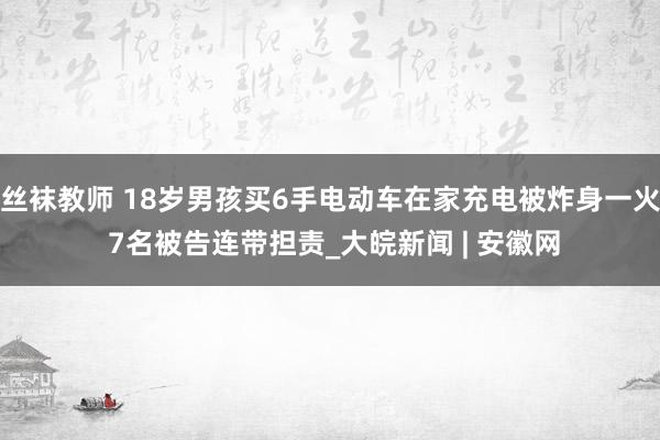 丝袜教师 18岁男孩买6手电动车在家充电被炸身一火 7名被告连带担责_大皖新闻 | 安徽网